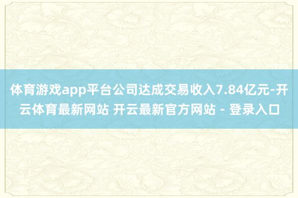 体育游戏app平台公司达成交易收入7.84亿元-开云体育最新网站 开云最新官方网站 - 登录入口