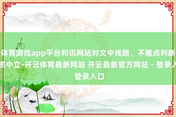 体育游戏app平台和讯网站对文中线路、不雅点判断保抓中立-开云体育最新网站 开云最新官方网站 - 登录入口