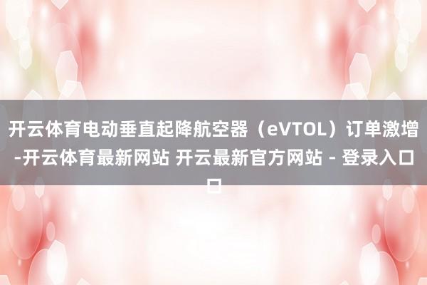 开云体育电动垂直起降航空器（eVTOL）订单激增-开云体育最新网站 开云最新官方网站 - 登录入口