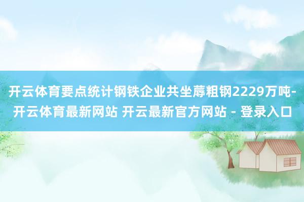 开云体育要点统计钢铁企业共坐蓐粗钢2229万吨-开云体育最新网站 开云最新官方网站 - 登录入口