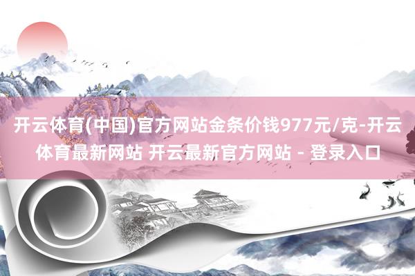 开云体育(中国)官方网站金条价钱977元/克-开云体育最新网站 开云最新官方网站 - 登录入口