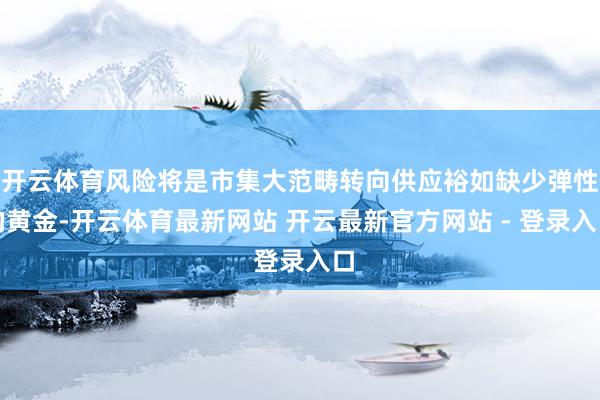 开云体育风险将是市集大范畴转向供应裕如缺少弹性的黄金-开云体育最新网站 开云最新官方网站 - 登录入口