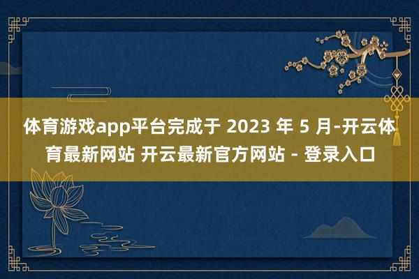 体育游戏app平台完成于 2023 年 5 月-开云体育最新网站 开云最新官方网站 - 登录入口