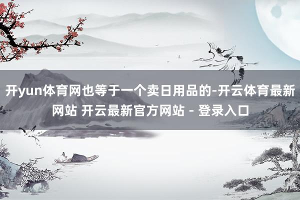 开yun体育网也等于一个卖日用品的-开云体育最新网站 开云最新官方网站 - 登录入口