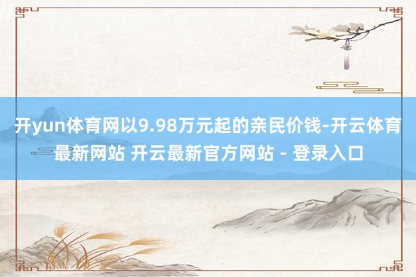 开yun体育网以9.98万元起的亲民价钱-开云体育最新网站 开云最新官方网站 - 登录入口