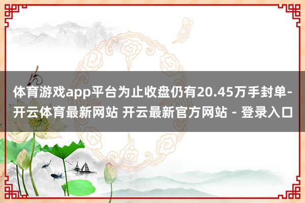体育游戏app平台为止收盘仍有20.45万手封单-开云体育最新网站 开云最新官方网站 - 登录入口