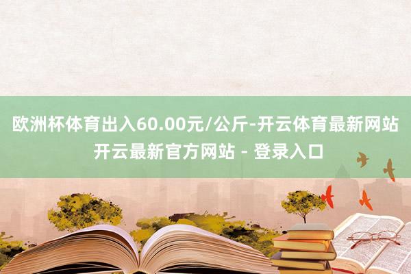 欧洲杯体育出入60.00元/公斤-开云体育最新网站 开云最新官方网站 - 登录入口