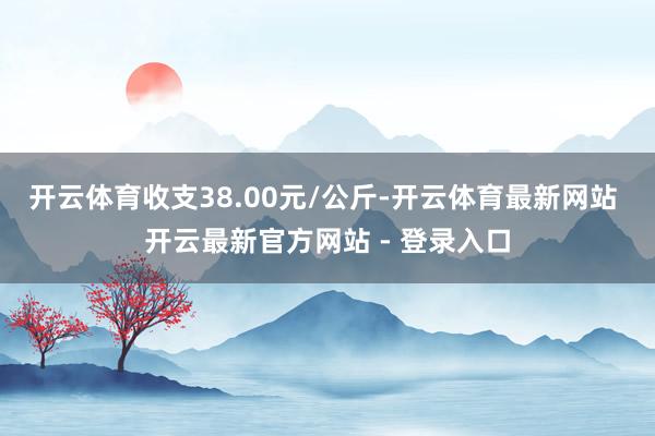 开云体育收支38.00元/公斤-开云体育最新网站 开云最新官方网站 - 登录入口