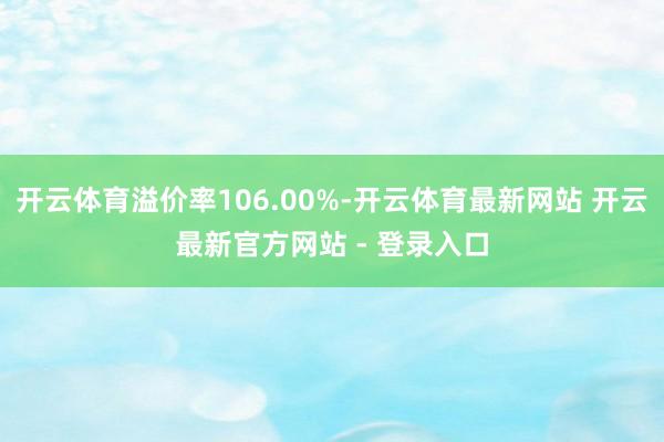 开云体育溢价率106.00%-开云体育最新网站 开云最新官方网站 - 登录入口