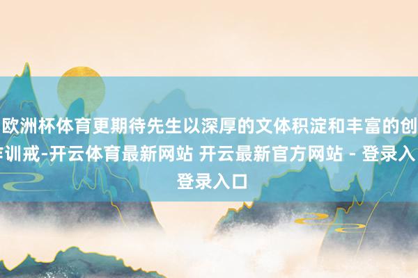 欧洲杯体育更期待先生以深厚的文体积淀和丰富的创作训戒-开云体育最新网站 开云最新官方网站 - 登录入口