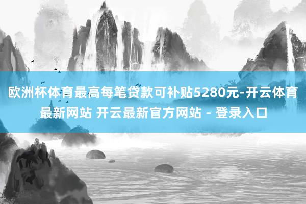 欧洲杯体育最高每笔贷款可补贴5280元-开云体育最新网站 开云最新官方网站 - 登录入口