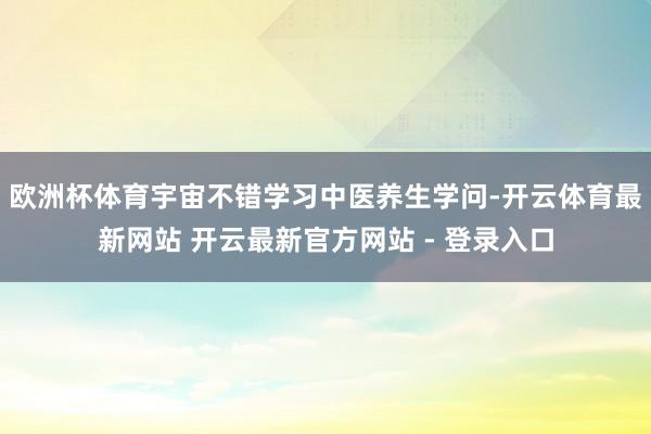 欧洲杯体育宇宙不错学习中医养生学问-开云体育最新网站 开云最新官方网站 - 登录入口