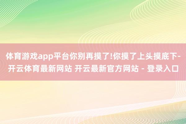 体育游戏app平台你别再摸了!你摸了上头摸底下-开云体育最新网站 开云最新官方网站 - 登录入口