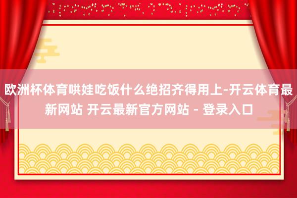 欧洲杯体育哄娃吃饭什么绝招齐得用上-开云体育最新网站 开云最新官方网站 - 登录入口