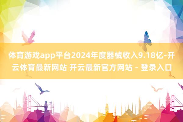 体育游戏app平台2024年度器械收入9.18亿-开云体育最新网站 开云最新官方网站 - 登录入口