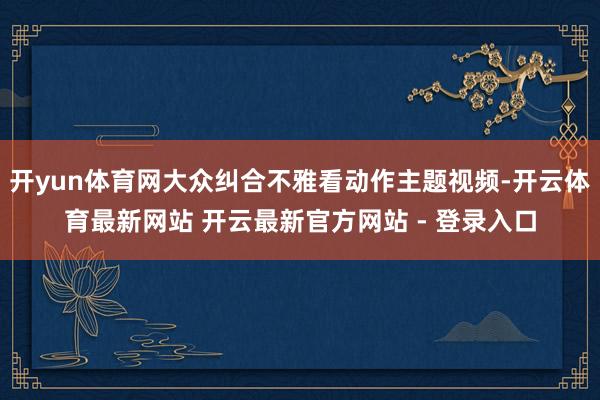 开yun体育网大众纠合不雅看动作主题视频-开云体育最新网站 开云最新官方网站 - 登录入口