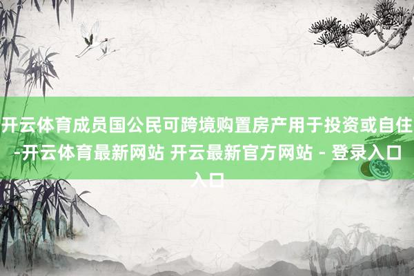 开云体育成员国公民可跨境购置房产用于投资或自住-开云体育最新网站 开云最新官方网站 - 登录入口