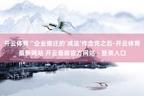 开云体育“企业搬迁的‘减法’作念完之后-开云体育最新网站 开云最新官方网站 - 登录入口