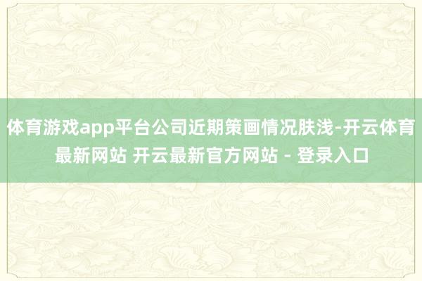 体育游戏app平台公司近期策画情况肤浅-开云体育最新网站 开云最新官方网站 - 登录入口