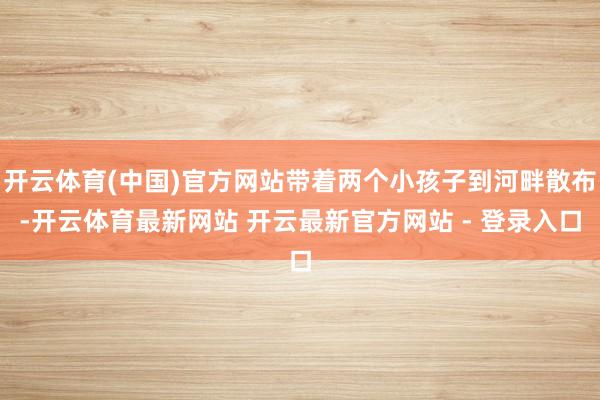 开云体育(中国)官方网站带着两个小孩子到河畔散布-开云体育最新网站 开云最新官方网站 - 登录入口