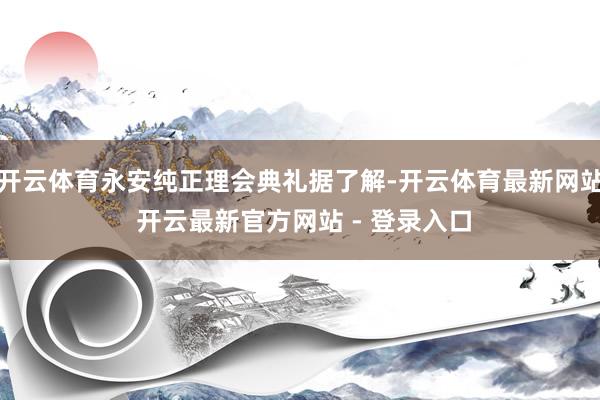 开云体育永安纯正理会典礼据了解-开云体育最新网站 开云最新官方网站 - 登录入口