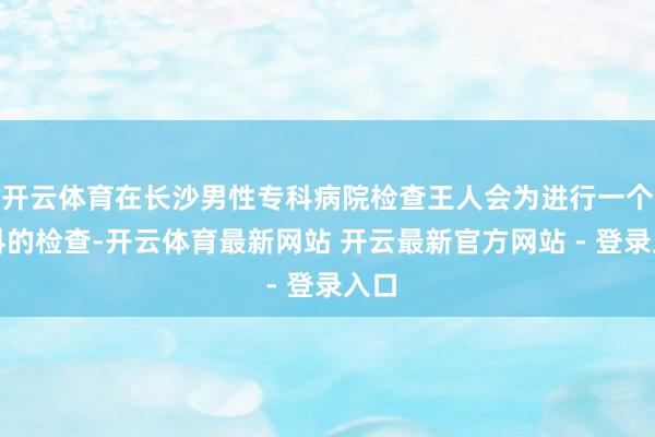 开云体育在长沙男性专科病院检查王人会为进行一个专科的检查-开云体育最新网站 开云最新官方网站 - 登录入口