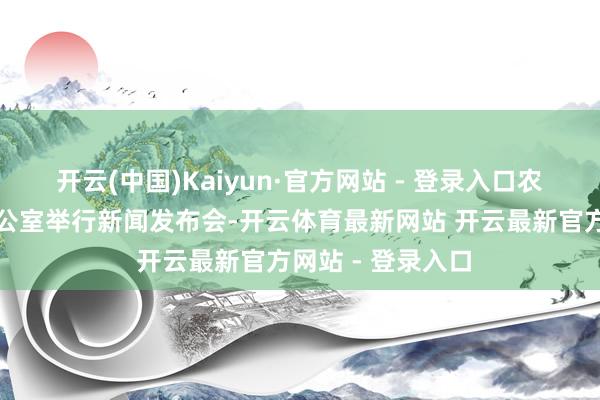 开云(中国)Kaiyun·官方网站 - 登录入口农业农村部新闻办公室举行新闻发布会-开云体育最新网站 开云最新官方网站 - 登录入口