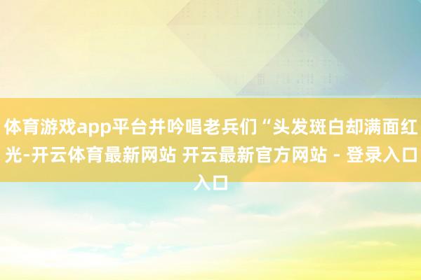 体育游戏app平台并吟唱老兵们“头发斑白却满面红光-开云体育最新网站 开云最新官方网站 - 登录入口