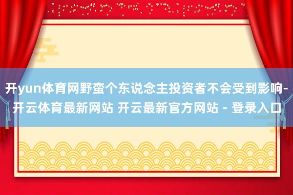 开yun体育网野蛮个东说念主投资者不会受到影响-开云体育最新网站 开云最新官方网站 - 登录入口