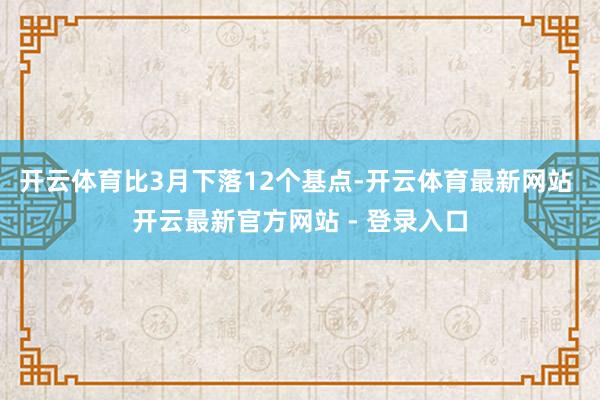 开云体育比3月下落12个基点-开云体育最新网站 开云最新官方网站 - 登录入口