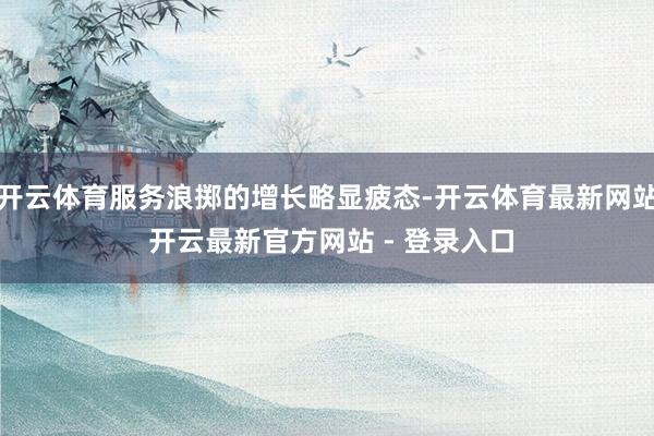 开云体育服务浪掷的增长略显疲态-开云体育最新网站 开云最新官方网站 - 登录入口