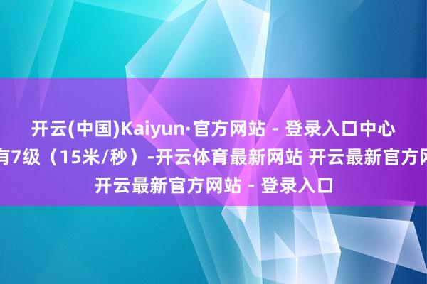 开云(中国)Kaiyun·官方网站 - 登录入口中心隔邻最大风力有7级（15米/秒）-开云体育最新网站 开云最新官方网站 - 登录入口