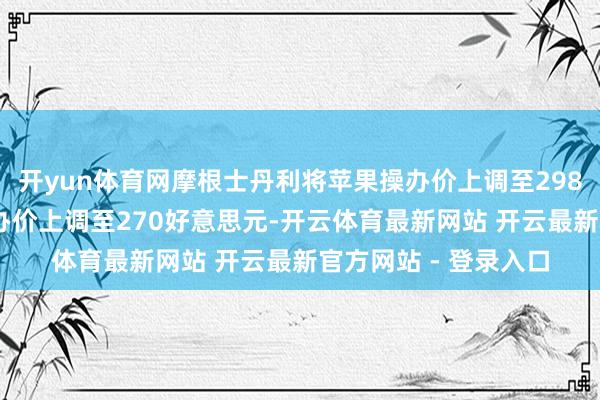 开yun体育网摩根士丹利将苹果操办价上调至298好意思元 将谷歌操办价上调至270好意思元-开云体育最新网站 开云最新官方网站 - 登录入口