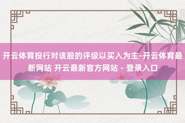 开云体育投行对该股的评级以买入为主-开云体育最新网站 开云最新官方网站 - 登录入口