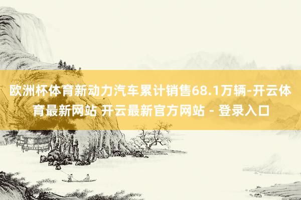 欧洲杯体育新动力汽车累计销售68.1万辆-开云体育最新网站 开云最新官方网站 - 登录入口