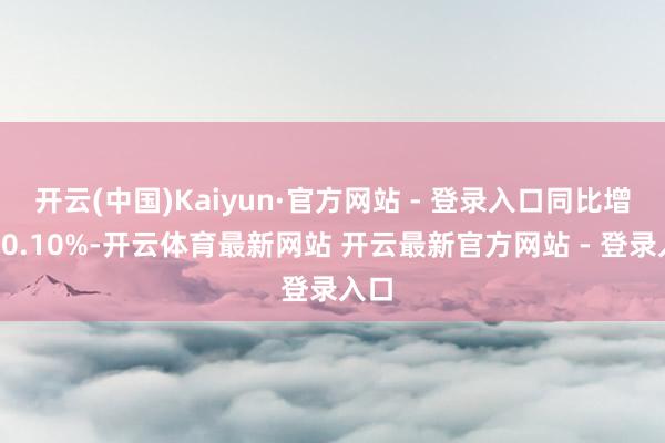 开云(中国)Kaiyun·官方网站 - 登录入口同比增幅10.10%-开云体育最新网站 开云最新官方网站 - 登录入口
