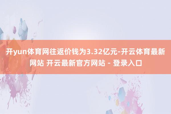 开yun体育网往返价钱为3.32亿元-开云体育最新网站 开云最新官方网站 - 登录入口