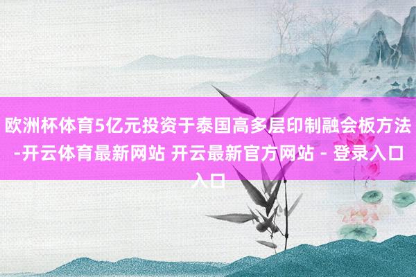 欧洲杯体育5亿元投资于泰国高多层印制融会板方法-开云体育最新网站 开云最新官方网站 - 登录入口