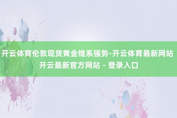 开云体育伦敦现货黄金维系强势-开云体育最新网站 开云最新官方网站 - 登录入口