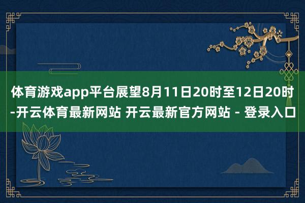 体育游戏app平台展望8月11日20时至12日20时-开云体育最新网站 开云最新官方网站 - 登录入口