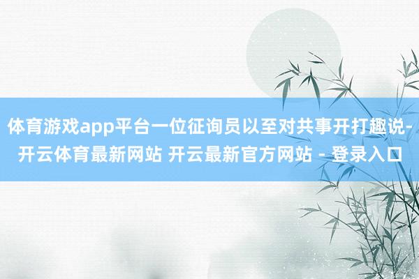 体育游戏app平台一位征询员以至对共事开打趣说-开云体育最新网站 开云最新官方网站 - 登录入口