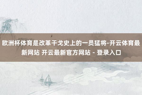欧洲杯体育是改革干戈史上的一员猛将-开云体育最新网站 开云最新官方网站 - 登录入口