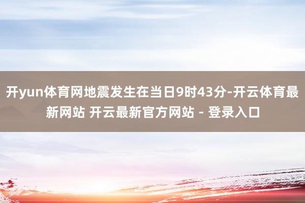 开yun体育网地震发生在当日9时43分-开云体育最新网站 开云最新官方网站 - 登录入口