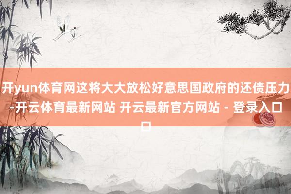 开yun体育网这将大大放松好意思国政府的还债压力-开云体育最新网站 开云最新官方网站 - 登录入口