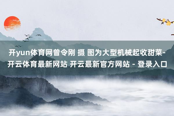 开yun体育网曾令刚 摄 　　图为大型机械起收甜菜-开云体育最新网站 开云最新官方网站 - 登录入口