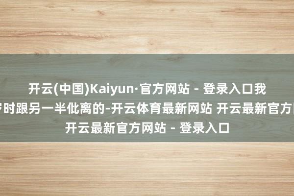 开云(中国)Kaiyun·官方网站 - 登录入口我方是在五十多岁时跟另一半仳离的-开云体育最新网站 开云最新官方网站 - 登录入口