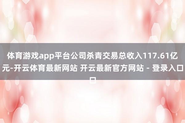 体育游戏app平台公司杀青交易总收入117.61亿元-开云体育最新网站 开云最新官方网站 - 登录入口