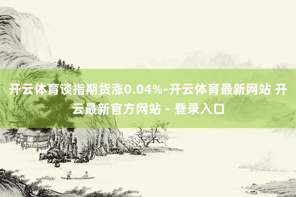 开云体育谈指期货涨0.04%-开云体育最新网站 开云最新官方网站 - 登录入口