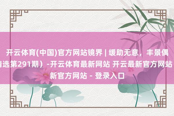 开云体育(中国)官方网站镜界 | 缓助无意，丰景偶合（一周精选第291期）-开云体育最新网站 开云最新官方网站 - 登录入口