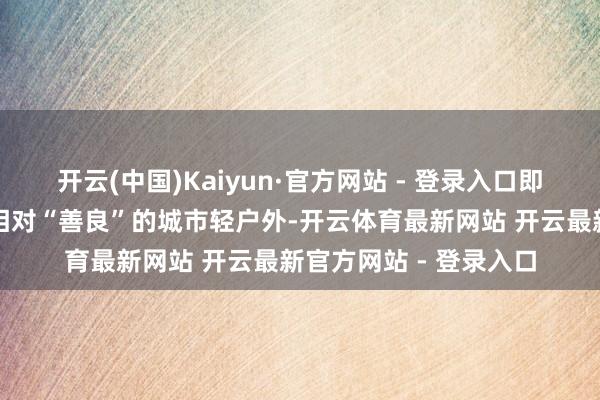 开云(中国)Kaiyun·官方网站 - 登录入口即就是三档家具中价钱相对“善良”的城市轻户外-开云体育最新网站 开云最新官方网站 - 登录入口